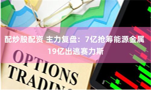 配炒股配资 主力复盘：7亿抢筹能源金属 19亿出逃赛力斯