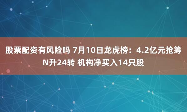 股票配资有风险吗 7月10日龙虎榜：4.2亿元抢筹N升24转 机构净买入14只股