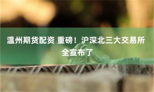 温州期货配资 重磅！沪深北三大交易所 全宣布了