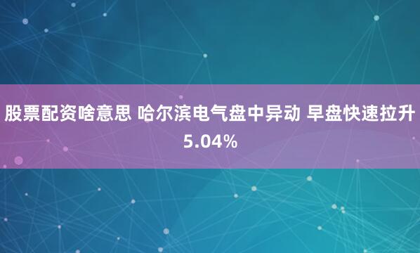 股票配资啥意思 哈尔滨电气盘中异动 早盘快速拉升5.04%