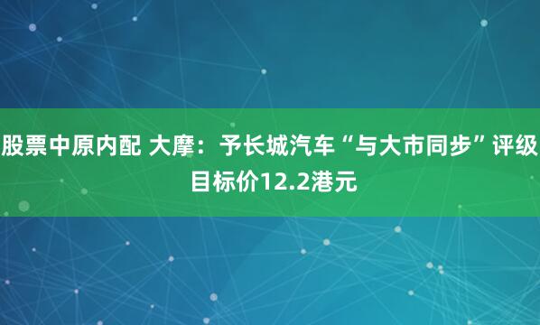 股票中原内配 大摩：予长城汽车“与大市同步”评级 目标价12.2港元