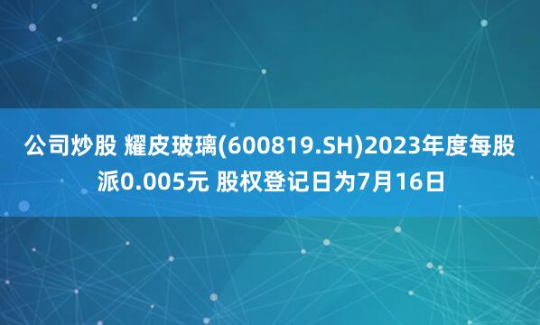 公司炒股 耀皮玻璃(600819.SH)2023年度每股派0.005元 股权登记日为7月16日