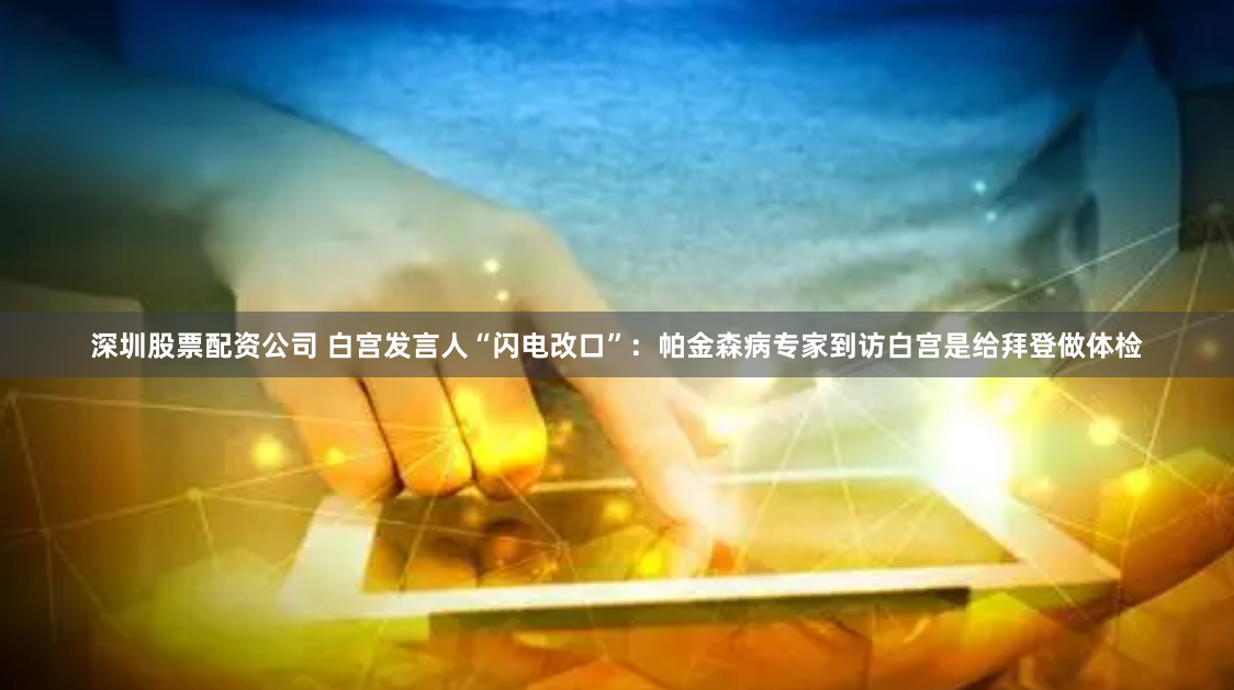 深圳股票配资公司 白宫发言人“闪电改口”：帕金森病专家到访白宫是给拜登做体检