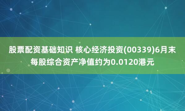 股票配资基础知识 核心经济投资(00339)6月末每股综合资产净值约为0.0120港元