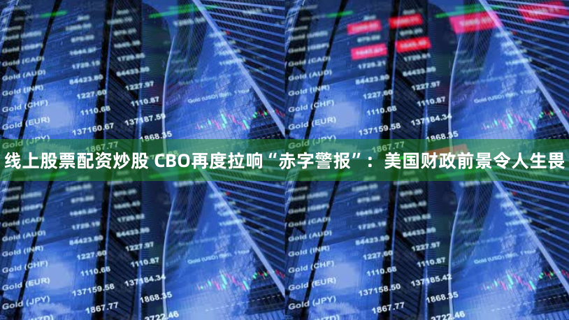 线上股票配资炒股 CBO再度拉响“赤字警报”：美国财政前景令人生畏