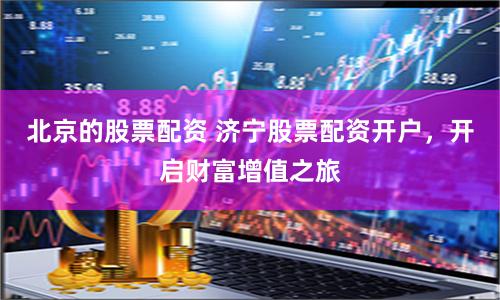 北京的股票配资 济宁股票配资开户，开启财富增值之旅